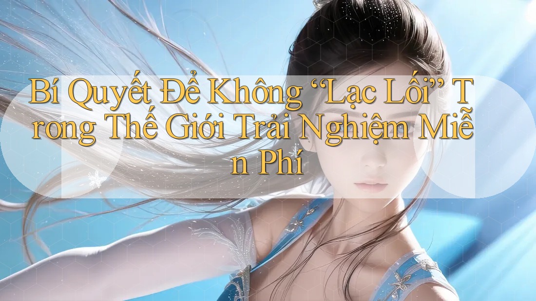 Bí Quyết Để Không “Lạc Lối” Trong Thế Giới Trải Nghiệm Miễn Phí