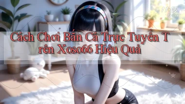 cách chơi bắn cá trực tuyến trên xoso66 hiệu quả