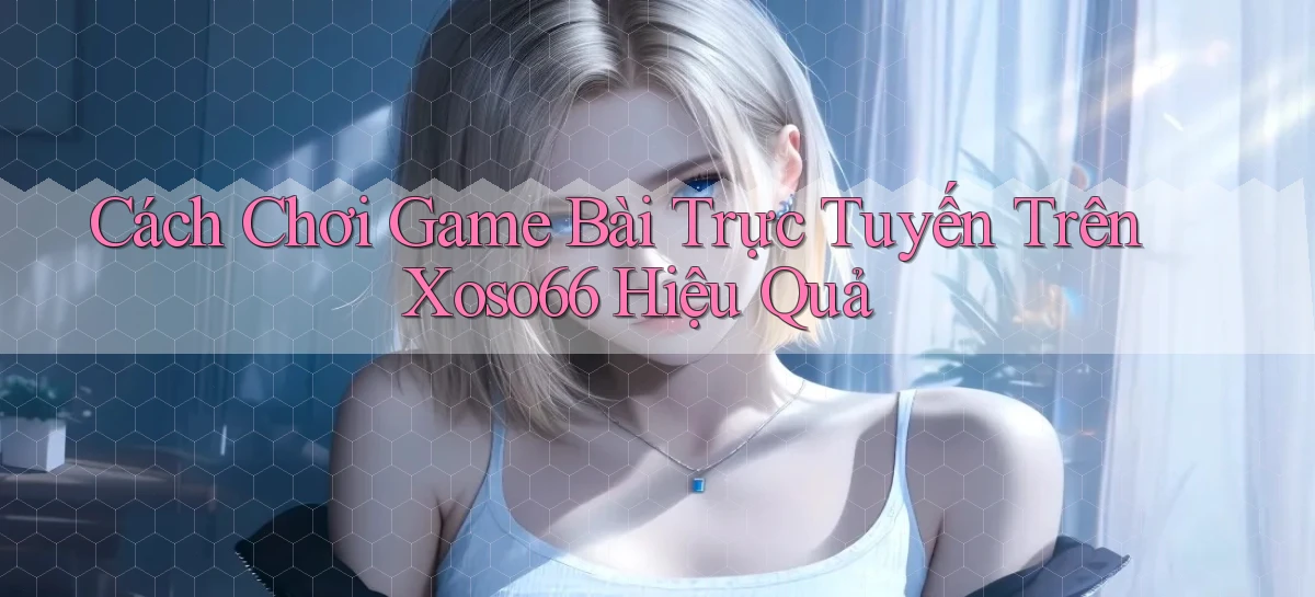 cách chơi game bài trực tuyến trên xoso66 hiệu quả