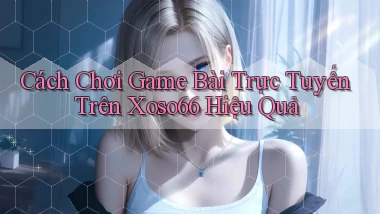 cách chơi game bài trực tuyến trên xoso66 hiệu quả