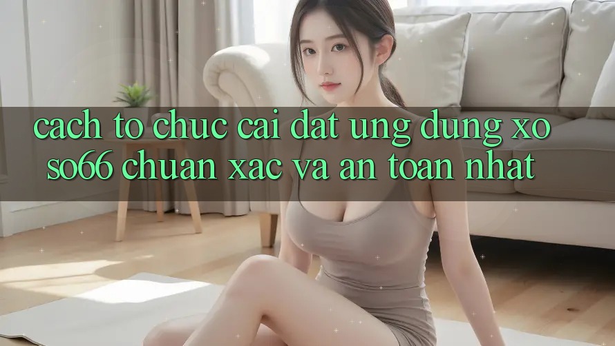Cách tổ chức Cài đặt Ứng dụng Xoso66 Chuẩn Xác Và An Toàn Nhất