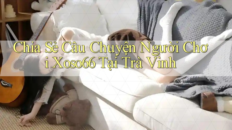 Chia Sẻ Câu Chuyện Người Chơi Xoso66 Tại Trà Vinh