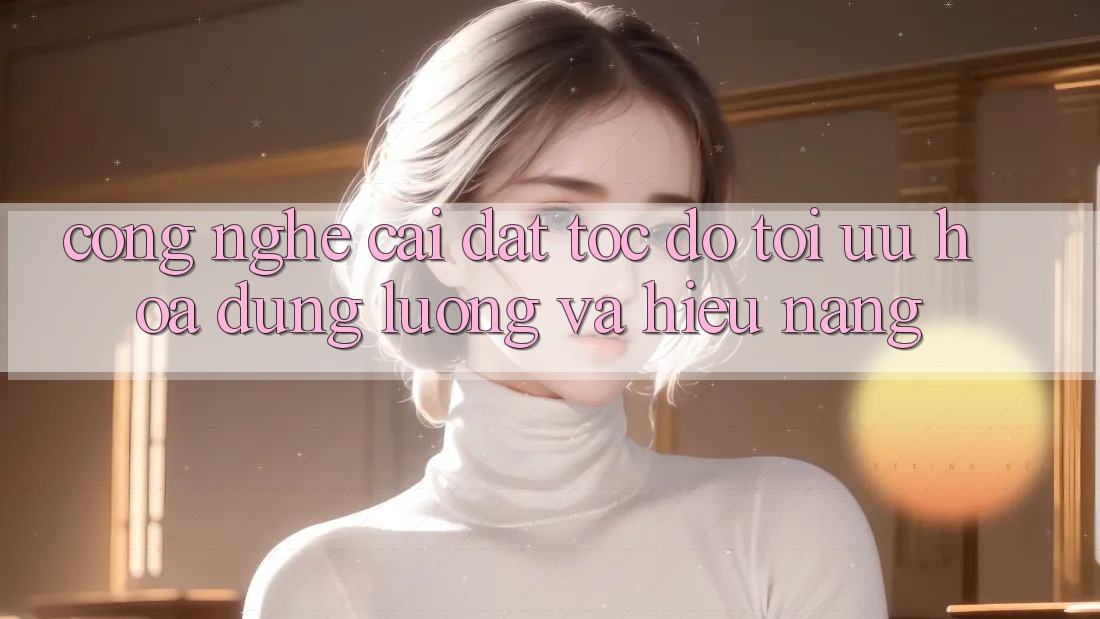 Công Nghệ “Cài đặt Tốc độ” - Tối Ưu Hóa Dung Lượng Và Hiệu Năng
