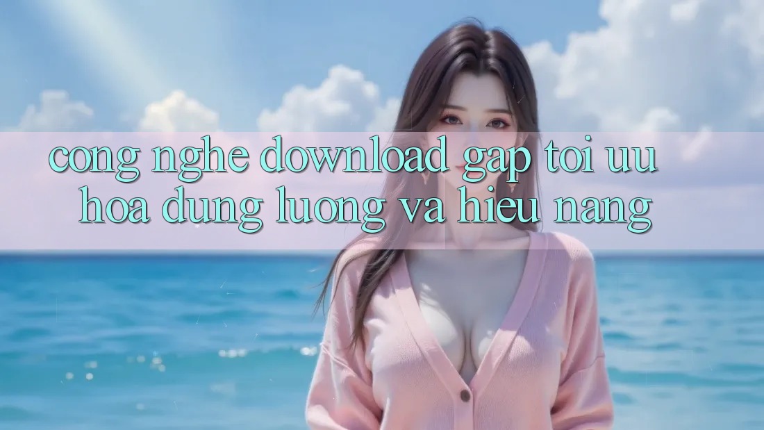 Công Nghệ “Download Gấp” - Tối Ưu Hóa Dung Lượng Và Hiệu Năng Công Nghệ “Download Gấp” - Tối Ưu Hóa Dung Lượng Và Hiệu Năng