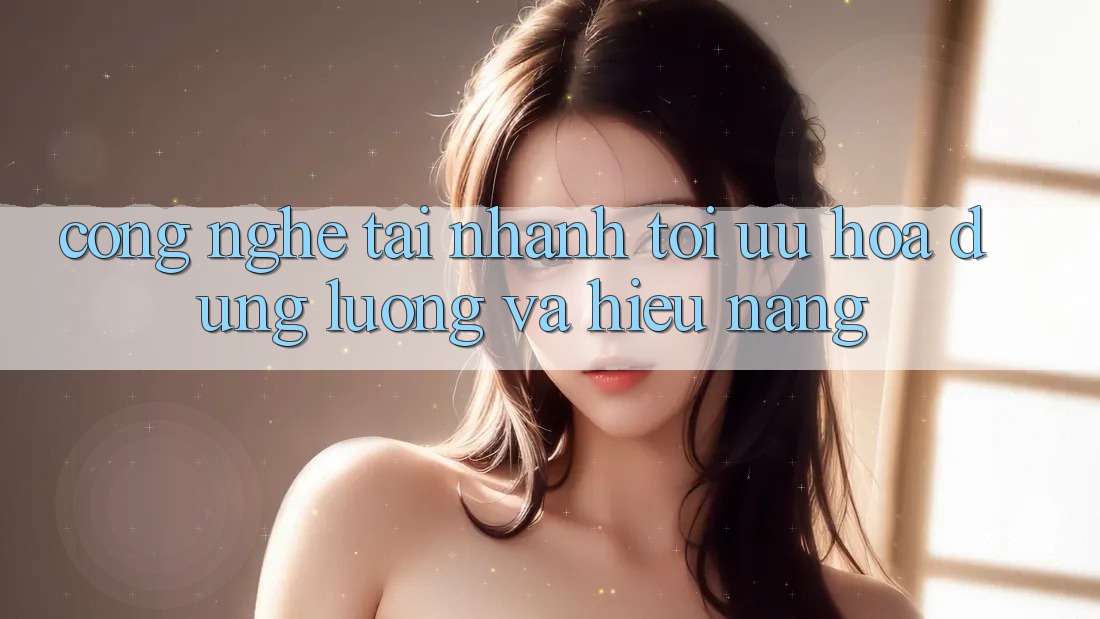 Công Nghệ “Tải Nhanh” - Tối Ưu Hóa Dung Lượng Và Hiệu Năng