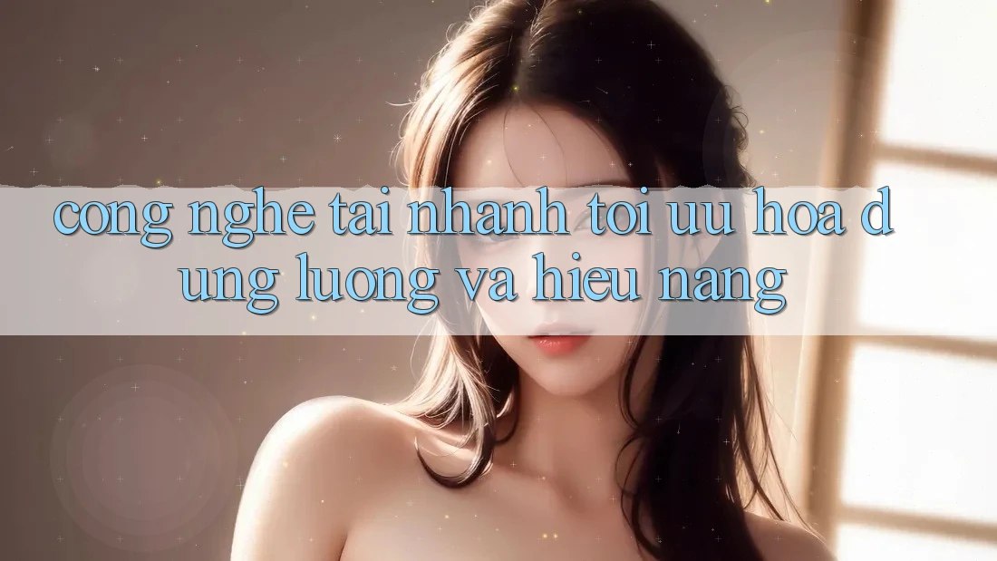 Công Nghệ “Tải Nhanh” - Tối Ưu Hóa Dung Lượng Và Hiệu Năng