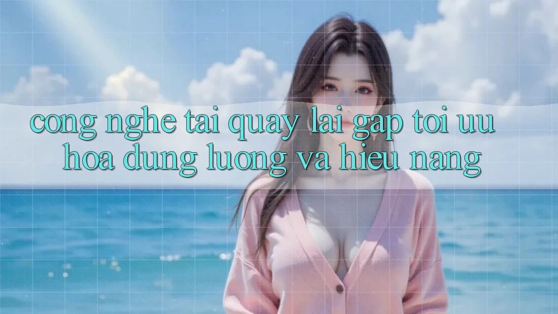Công Nghệ “Tải quay lại Gấp” - Tối Ưu Hóa Dung Lượng Và Hiệu Năng