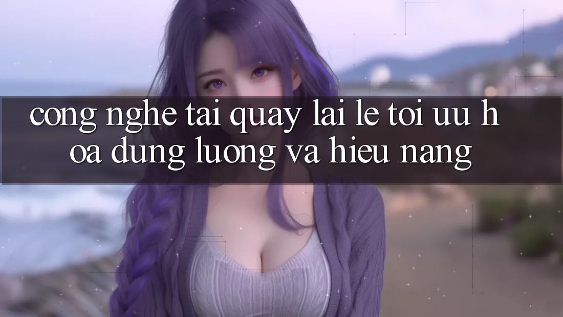 Công Nghệ “Tải quay lại Lẹ” - Tối Ưu Hóa Dung Lượng Và Hiệu Năng