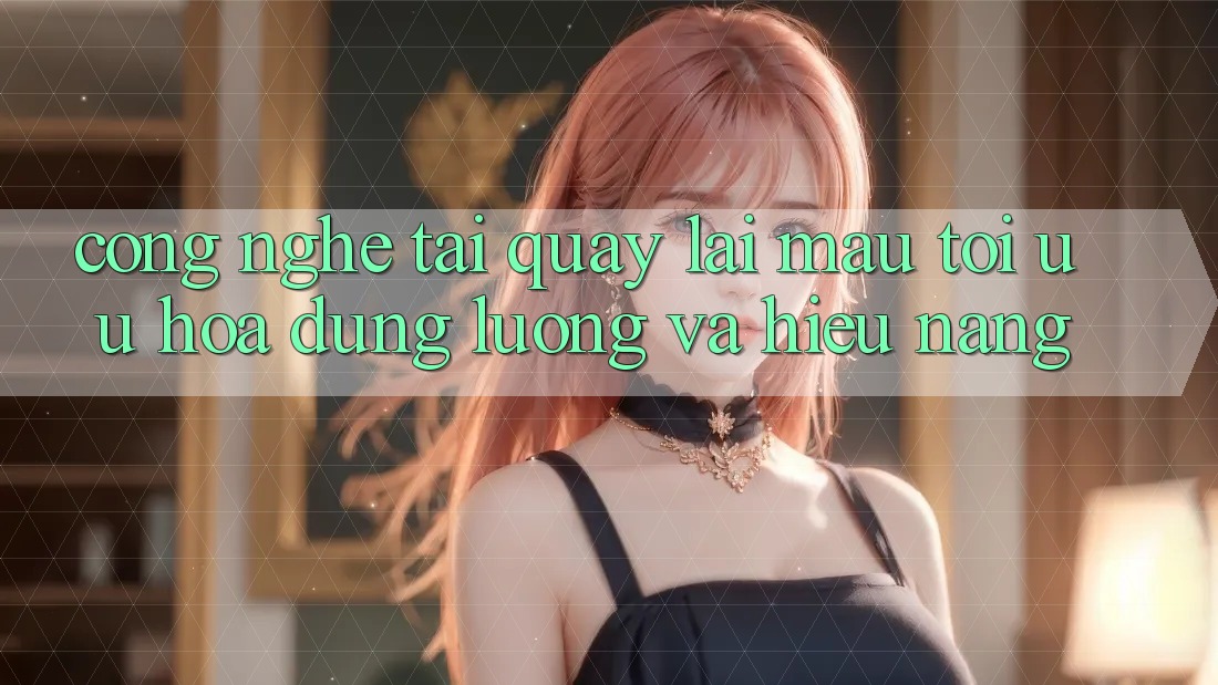 Công Nghệ “Tải quay lại Mau” - Tối Ưu Hóa Dung Lượng Và Hiệu Năng
