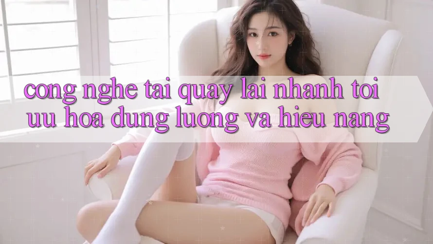 Công Nghệ “Tải quay lại Nhanh” - Tối Ưu Hóa Dung Lượng Và Hiệu Năng