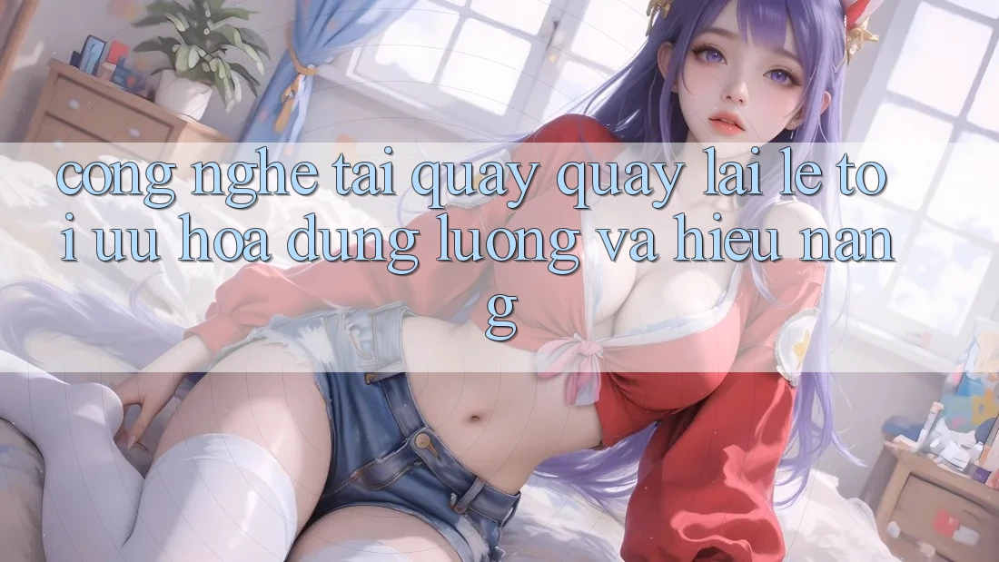 Công Nghệ “Tải quay quay lại Lẹ” - Tối Ưu Hóa Dung Lượng Và Hiệu Năng
