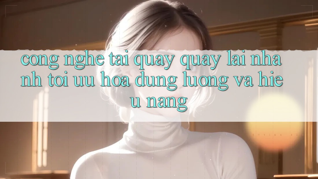 Công Nghệ “Tải quay quay lại Nhanh” - Tối Ưu Hóa Dung Lượng Và Hiệu Năng