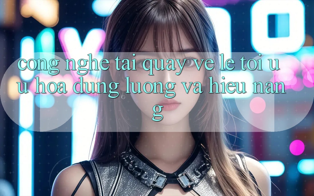 Công Nghệ “Tải quay về Lẹ” - Tối Ưu Hóa Dung Lượng Và Hiệu Năng