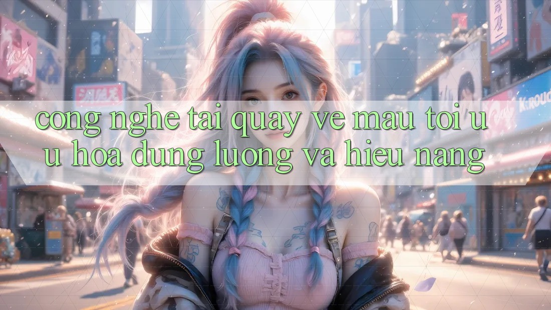 Công Nghệ “Tải quay về Mau” - Tối Ưu Hóa Dung Lượng Và Hiệu Năng