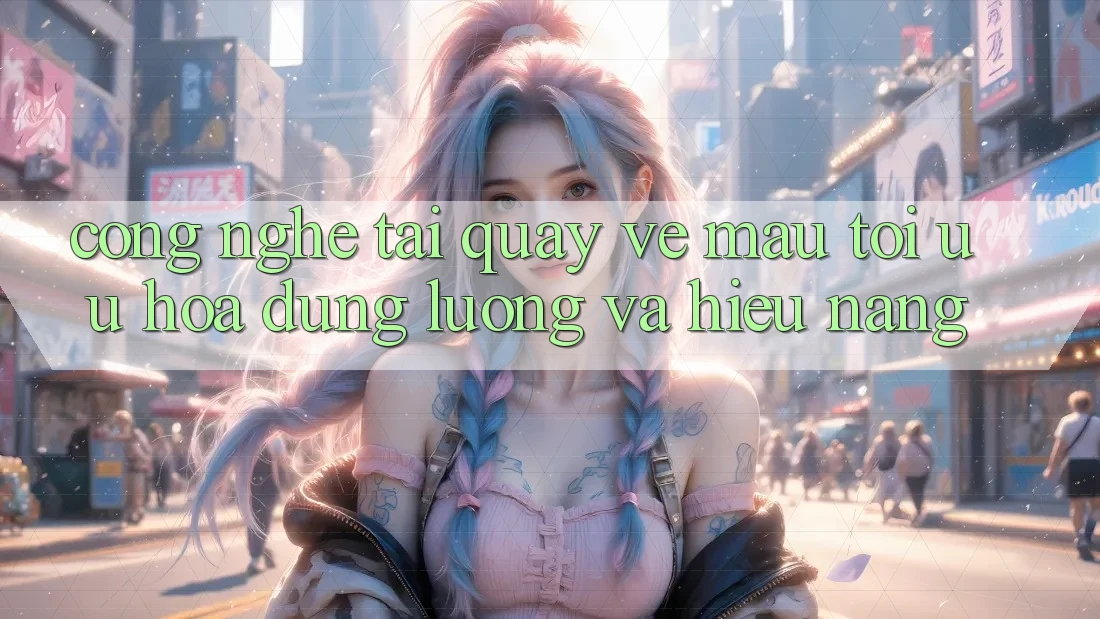 Công Nghệ “Tải quay về Mau” - Tối Ưu Hóa Dung Lượng Và Hiệu Năng