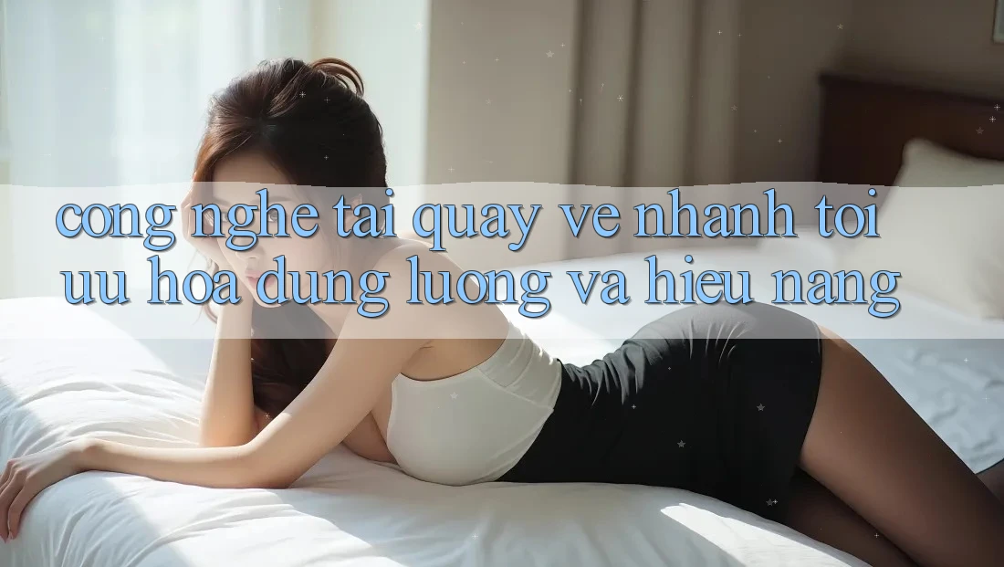 Công Nghệ “Tải quay về Nhanh” - Tối Ưu Hóa Dung Lượng Và Hiệu Năng