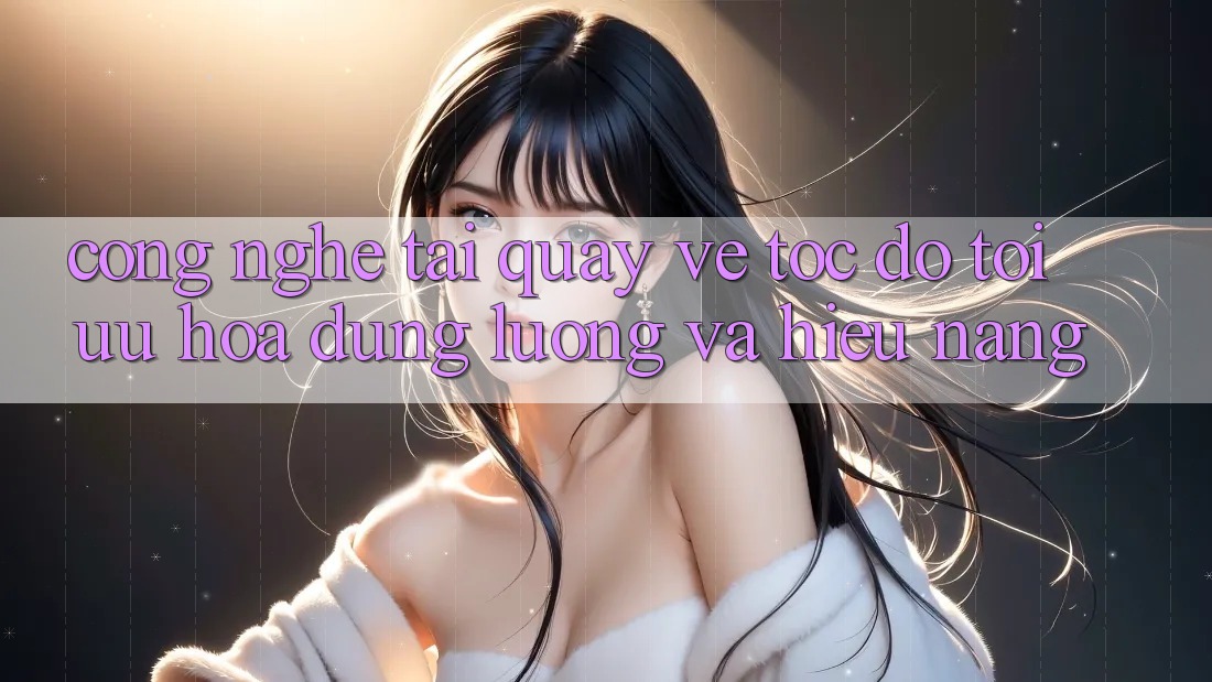 Công Nghệ “Tải quay về Tốc độ” - Tối Ưu Hóa Dung Lượng Và Hiệu Năng