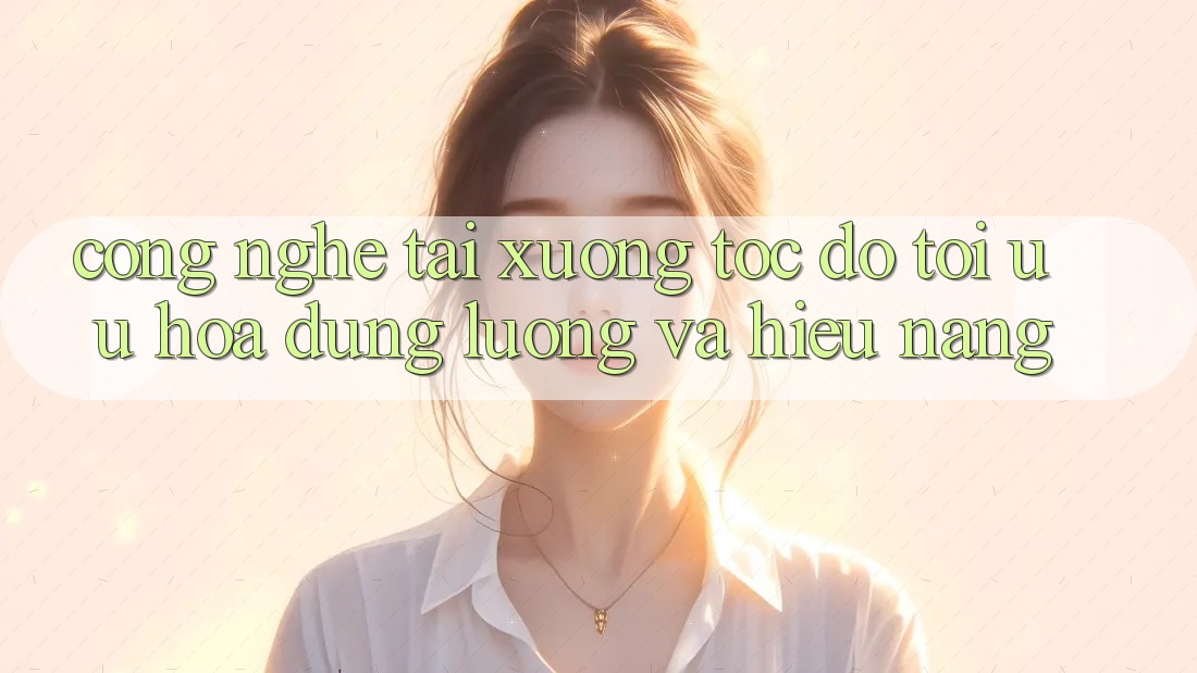 Công Nghệ “Tải xuống Tốc độ” - Tối Ưu Hóa Dung Lượng Và Hiệu Năng