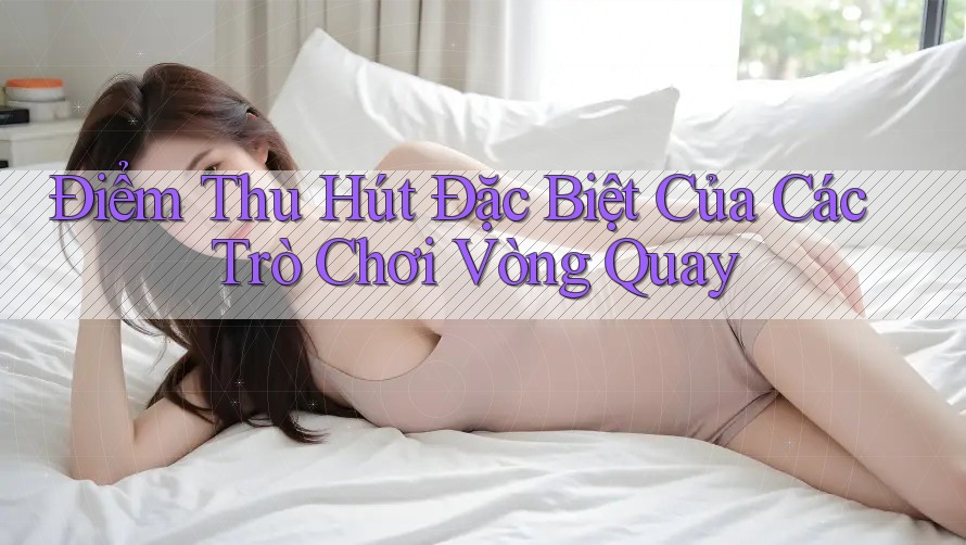 Điểm Thu Hút Đặc Biệt Của Các Trò Chơi Vòng Quay