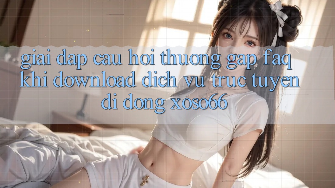 Giải Đáp Câu Hỏi Thường Gặp (FAQ) Khi Download Dịch vụ trực tuyến di động Xoso66