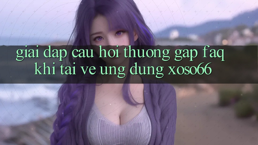 Giải Đáp Câu Hỏi Thường Gặp (FAQ) Khi Tải về Ứng Dụng Xoso66