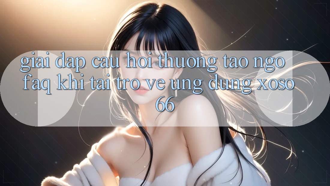 Giải Đáp Câu Hỏi Thường Tao ngộ (FAQ) Khi Tải trở về Ứng Dụng Xoso66