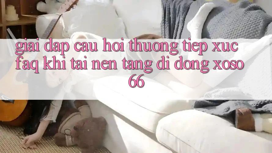 Giải Đáp Câu Hỏi Thường Tiếp xúc (FAQ) Khi Tải Nền tảng di động Xoso66