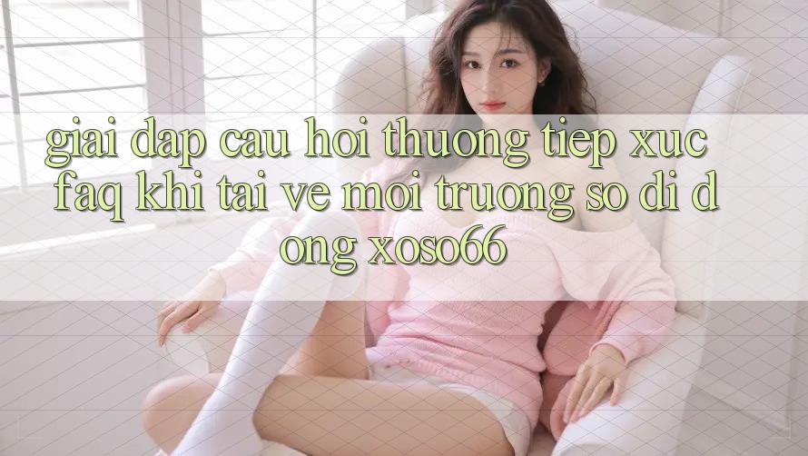 Giải Đáp Câu Hỏi Thường Tiếp xúc (FAQ) Khi Tải về Môi trường số di động Xoso66