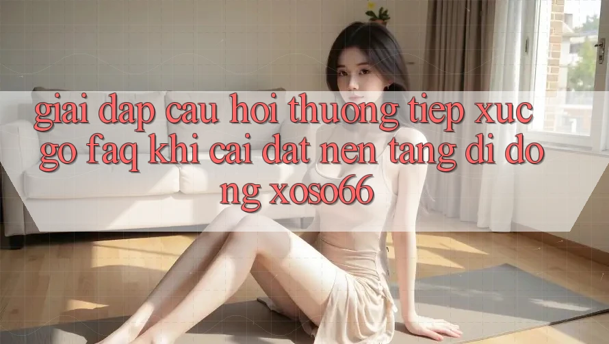 Giải Đáp Câu Hỏi Thường Tiếp xúc gỡ (FAQ) Khi Cài đặt Nền tảng di động Xoso66