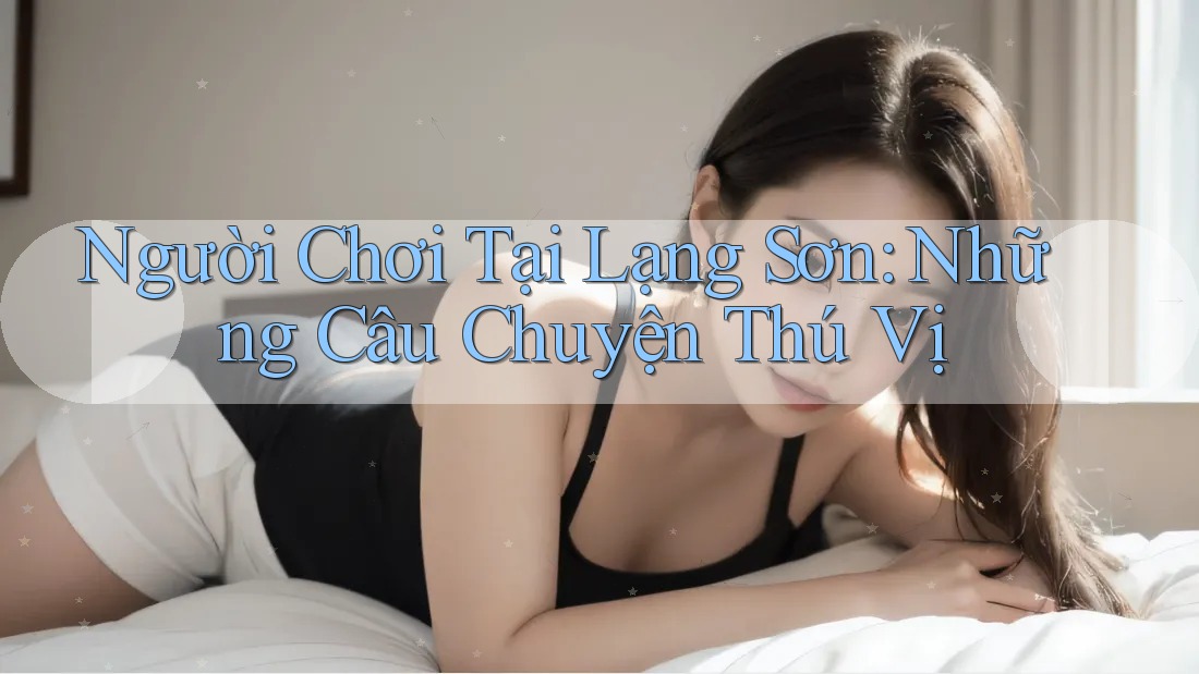 Người Chơi Tại Lạng Sơn: Những Câu Chuyện Thú Vị Người Chơi Tại Lạng Sơn: Những Câu Chuyện Thú Vị