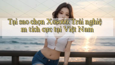 tại sao chọn xoso66 trải nghiệm tích cực tại việt nam
