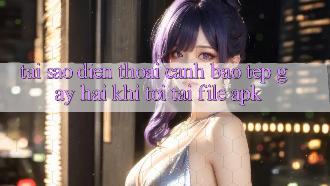 Tại sao điện thoại cảnh báo “Tệp gây hại” khi tôi tải file APK?