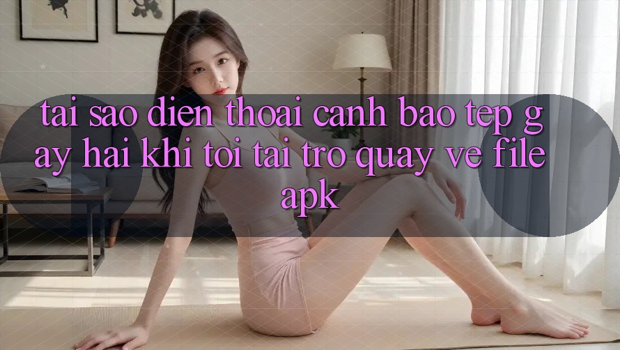Tại sao điện thoại cảnh báo “Tệp gây hại” khi tôi tải trở quay về file APK?