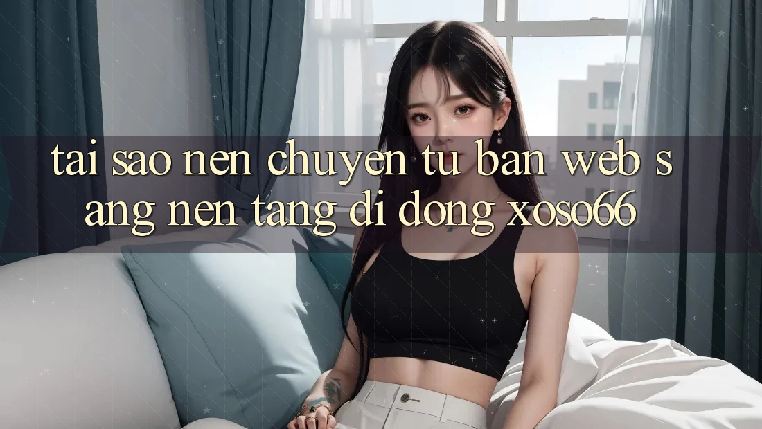 Tại Sao Nên Chuyển Từ Bản Web Sang Nền tảng di động Xoso66?
