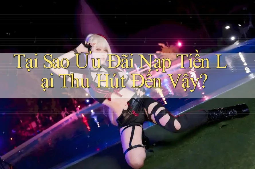 Tại Sao Ưu Đãi Nạp Tiền Lại Thu Hút Đến Vậy?