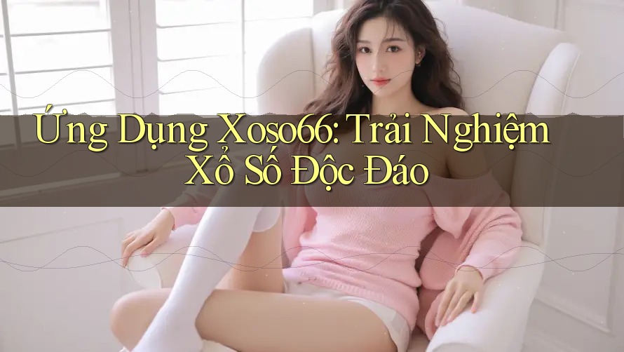 Ứng Dụng Xoso66: Trải Nghiệm Xổ Số Độc Đáo