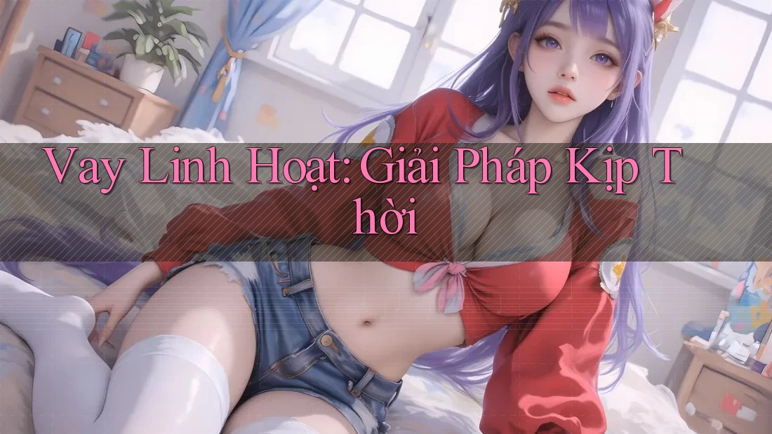 Vay Linh Hoạt: Giải Pháp Kịp Thời