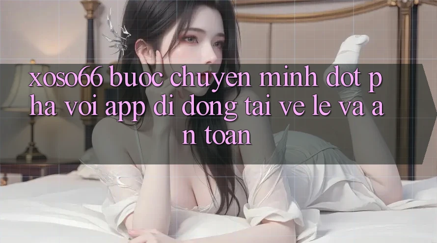 Xoso66 - Bước Chuyển Mình Đột Phá Với App Di Động Tải về Lẹ Và An Toàn