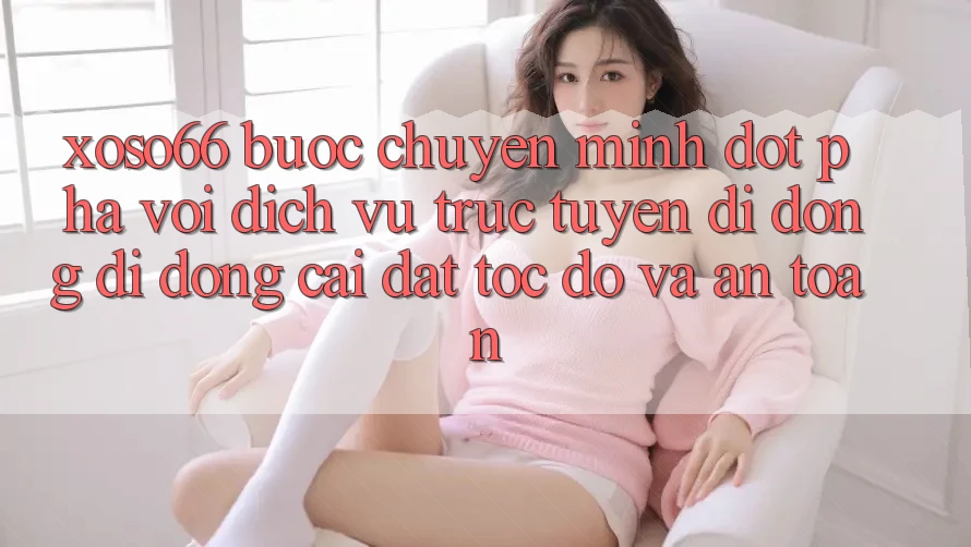 Xoso66 - Bước Chuyển Mình Đột Phá Với Dịch vụ trực tuyến di động Di Động Cài đặt Tốc độ Và An Toàn