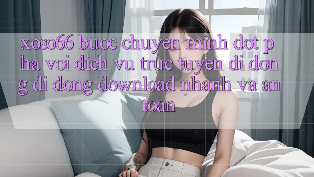 Xoso66 - Bước Chuyển Mình Đột Phá Với Dịch vụ trực tuyến di động Di Động Download Nhanh Và An Toàn