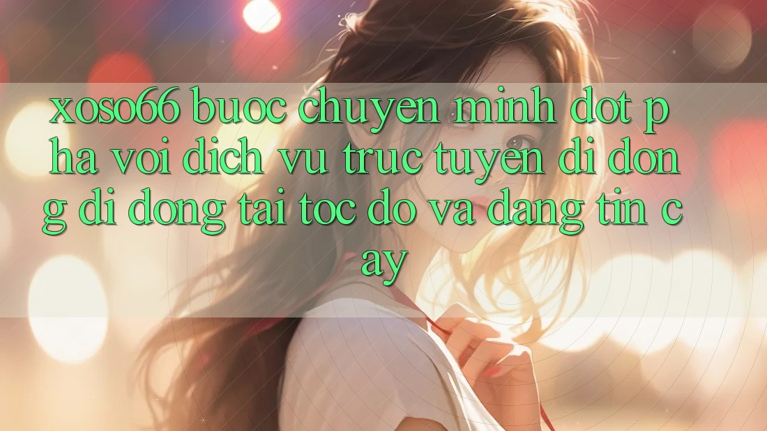 Xoso66 - Bước Chuyển Mình Đột Phá Với Dịch vụ trực tuyến di động Di Động Tải Tốc độ Và Đáng tin cậy