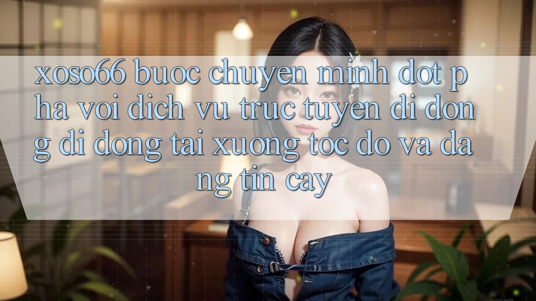 Xoso66 - Bước Chuyển Mình Đột Phá Với Dịch vụ trực tuyến di động Di Động Tải xuống Tốc độ Và Đáng tin cậy