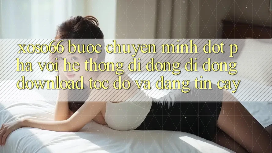 Xoso66 - Bước Chuyển Mình Đột Phá Với Hệ thống di động Di Động Download Tốc độ Và Đáng tin cậy