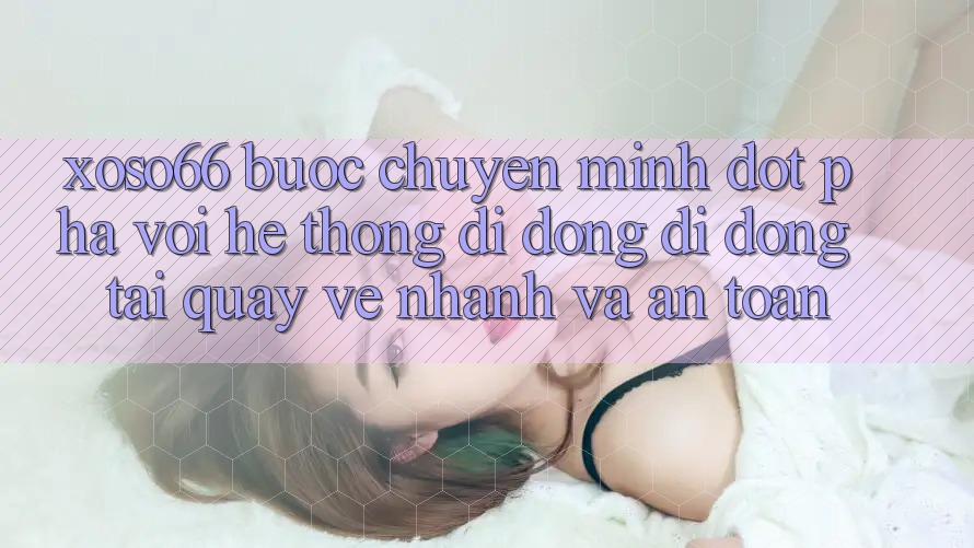 Xoso66 - Bước Chuyển Mình Đột Phá Với Hệ thống di động Di Động Tải quay về Nhanh Và An Toàn