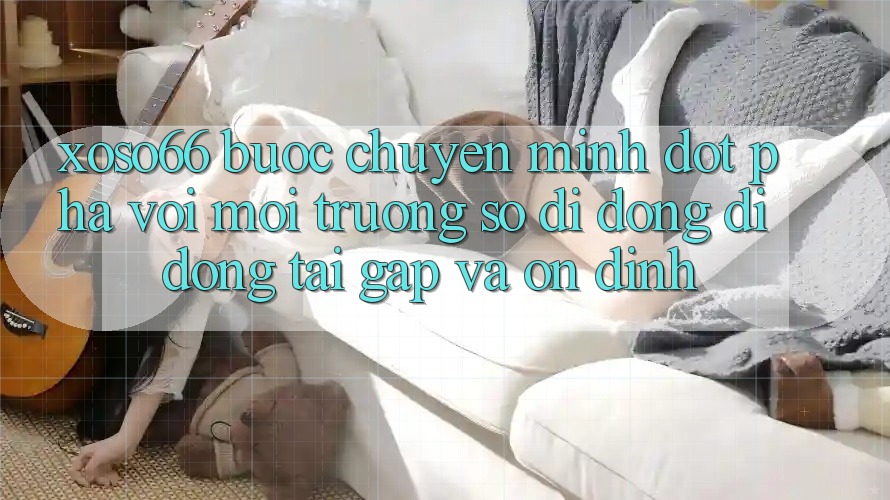 Xoso66 - Bước Chuyển Mình Đột Phá Với Môi trường số di động Di Động Tải Gấp Và Ổn định