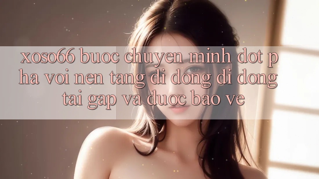 Xoso66 - Bước Chuyển Mình Đột Phá Với Nền tảng di động Di Động Tải Gấp Và Được bảo vệ