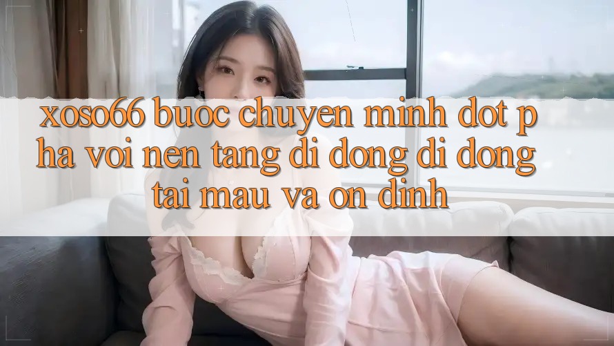 Xoso66 - Bước Chuyển Mình Đột Phá Với Nền tảng di động Di Động Tải Mau Và Ổn định