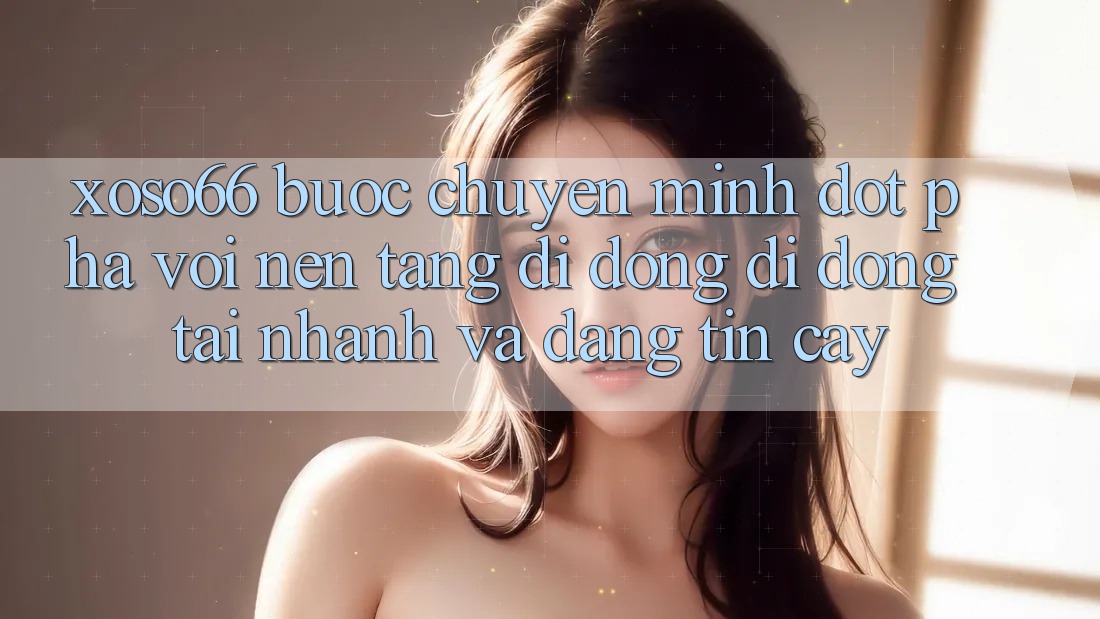 Xoso66 - Bước Chuyển Mình Đột Phá Với Nền tảng di động Di Động Tải Nhanh Và Đáng tin cậy