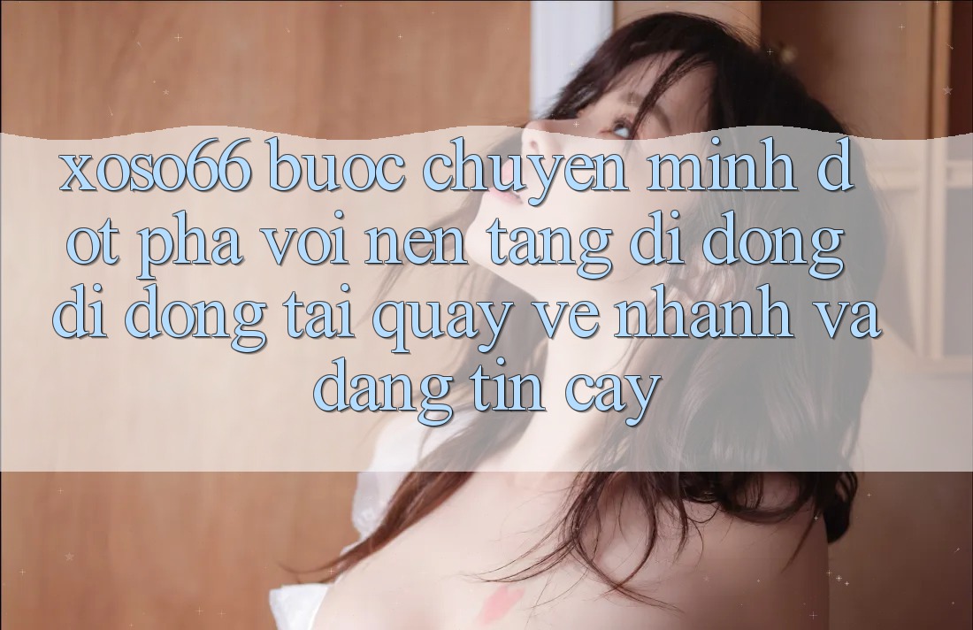 Xoso66 - Bước Chuyển Mình Đột Phá Với Nền tảng di động Di Động Tải quay về Nhanh Và Đáng tin cậy