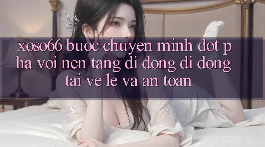 Xoso66 - Bước Chuyển Mình Đột Phá Với Nền tảng di động Di Động Tải về Lẹ Và An Toàn